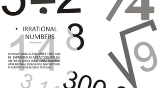 • IRRATIONAL
NUMBERS
AN IRRATIONAL IS A NUMBER THAT CAN
BE EXPRESSED AS A FRACTION FOR AN
INTEGERS AND A IRRATIONAL NUMBER
HAVE DECIMAL EXPANSIONS THAT NEITHER
TERMINATE NOR BECOME PERODIC=
 