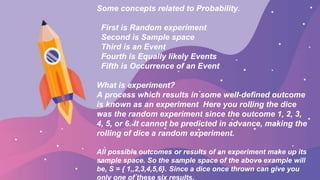Some concepts related to Probability.
First is Random experiment
Second is Sample space
Third is an Event
Fourth is Equally likely Events
Fifth is Occurrence of an Event
What is experiment?
A process which results in some well-defined outcome
is known as an experiment Here you rolling the dice
was the random experiment since the outcome 1, 2, 3,
4, 5, or 6. It cannot be predicted in advance, making the
rolling of dice a random experiment.
All possible outcomes or results of an experiment make up its
sample space. So the sample space of the above example will
be, S = { 1,,2,3,4,5,6}. Since a dice once thrown can give you
only one of these six results.
 