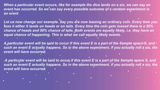 When a particular event occurs, like for example the dice lands on a six, we can say an
event has occurred. So we can say every possible outcome of a random experiment is
an event
Let us now change our example. Say you are now tossing an ordinary coin. Every time you
toss it either it lands on heads or on tails. Every time the coin gets tossed there is a 50%
chance of heads and 50% chance of tails. Both events are equally likely, i.e. they have an
equal chance of happening. This is what we call equally likely events.
A particular event will be said to occur if this event E is a part of the Sample space S, and
such an event E actually happens. So in the above experiment, if you actually roll a six, the
event will have occurred.
A particular event will be said to occur if this event E is a part of the Sample space S, and
such an event E actually happens. So in the above experiment, if you actually roll a six, the
event will have occurred.
 