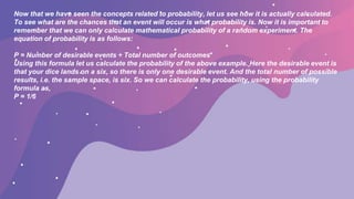 Now that we have seen the concepts related to probability, let us see how it is actually calculated.
To see what are the chances that an event will occur is what probability is. Now it is important to
remember that we can only calculate mathematical probability of a random experiment. The
equation of probability is as follows:
P = Number of desirable events ÷ Total number of outcomes
Using this formula let us calculate the probability of the above example. Here the desirable event is
that your dice lands on a six, so there is only one desirable event. And the total number of possible
results, i.e. the sample space, is six. So we can calculate the probability, using the probability
formula as,
P = 1/6
 