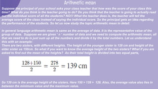 Arithmetic mean
Suppose the principal of your school asks your class teacher that how was the score of your class this
time? What do you think is the teacher going to do? Do you think that the teacher is going to actually read
out the individual score of all the students? NO!!! What the teacher does is, the teacher will tell the
average score of the class instead of saying the individual score. So the principal gets an idea regarding
the performance of the students. So let us now study the topic arithmetic mean in detail.
In general language arithmetic mean is same as the average of data. It is the representative value of the
group of data. Suppose we are given ‘ n ‘ number of data and we need to compute the arithmetic mean, all
that we need to do is just sum up all the numbers and divide it by the total numbers. Let us understand
this with an example:
There are two sisters, with different heights. The height of the younger sister is 128 cm and height of the
elder sister us 150cm. So what if you want to know the average height of the two sisters? What if you are
asked to find out the mean of the heights? As their total height is divided into two equal parts,
So 139 cm is the average height of the sisters. Here 150 > 139 > 128. Also, the average value also lies in
between the minimum value and the maximum value.
 