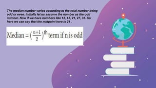 The median number varies according to the total number being
odd or even. Initially let us assume the number as the odd
number. Now if we have numbers like 12, 15, 21, 27, 35. So
here we can say that the midpoint here is 21 .
 