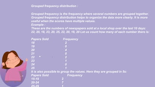 Grouped frequency distribution :
Grouped frequency is the frequency where several numbers are grouped together.
Grouped frequency distribution helps to organize the data more clearly. It is more
useful when the scores have multiple values.
Example :
These are the numbers of newspapers sold at a local shop over the last 10 days:
22, 20, 18, 23, 20, 25, 22, 20, 18, 20 Let us count how many of each number there is:
Papers Sold Frequency
18 2
19 0
20 4
21 0
22 2
23 1
24 0
25 1
It is also possible to group the values. Here they are grouped in 5s:
Papers Sold Frequency
15-19 2
20-24 7
 