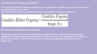 cumulative relative frequency distribution :
The cumulative relative frequency distribution of a quantitative variable is a summary of frequency
proportion below a given level.
The relationship between cumulative frequency and relative cumulative frequency is:
Why are frequency distributions important?
Frequency distribution has great importance in statistics. Also, a well-structured frequency
distribution makes possible a detailed analysis of the structure of the population with respect to
given characteristics. Therefore, the groups into which the population break down can be
determined.
 