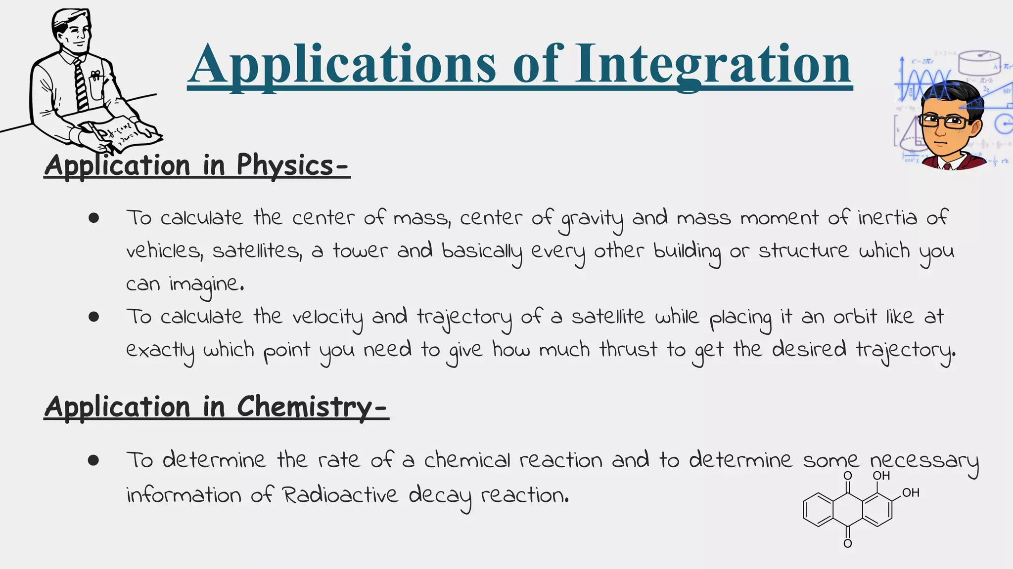 Applications of Integration
Application in Physics-
● To calculate the center of mass, center of gravity and mass moment of inertia of
vehicles, satellites, a tower and basically every other building or structure which you
can imagine.
● To calculate the velocity and trajectory of a satellite while placing it an orbit like at
exactly which point you need to give how much thrust to get the desired trajectory.
Application in Chemistry-
● To determine the rate of a chemical reaction and to determine some necessary
information of Radioactive decay reaction.
 
