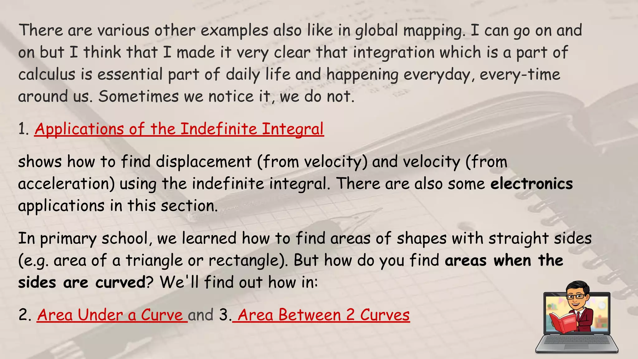 There are various other examples also like in global mapping. I can go on and
on but I think that I made it very clear that integration which is a part of
calculus is essential part of daily life and happening everyday, every-time
around us. Sometimes we notice it, we do not.
1. Applications of the Indefinite Integral
shows how to find displacement (from velocity) and velocity (from
acceleration) using the indefinite integral. There are also some electronics
applications in this section.
In primary school, we learned how to find areas of shapes with straight sides
(e.g. area of a triangle or rectangle). But how do you find areas when the
sides are curved? We'll find out how in:
2. Area Under a Curve and 3. Area Between 2 Curves
 