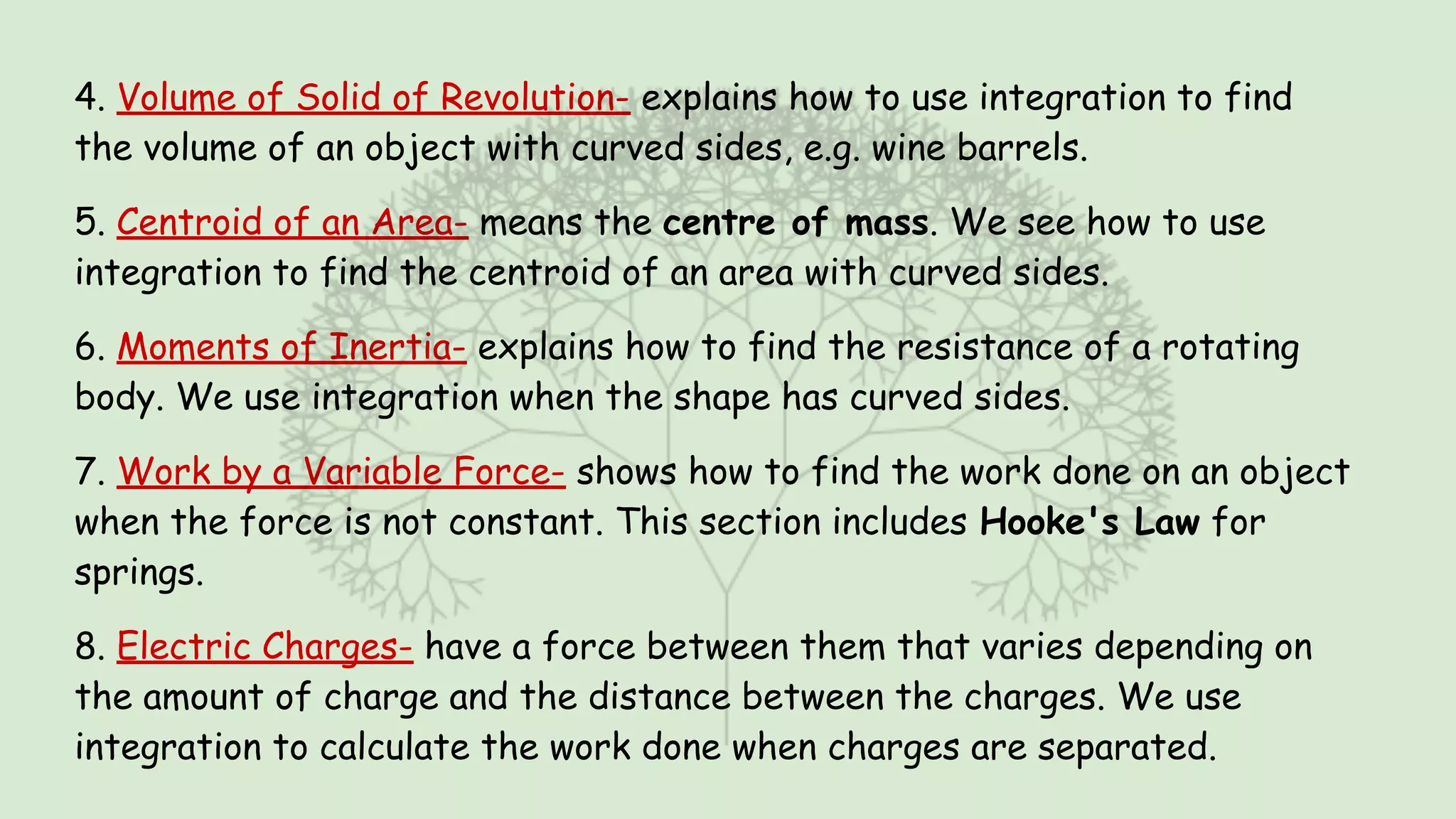 4. Volume of Solid of Revolution- explains how to use integration to find
the volume of an object with curved sides, e.g. wine barrels.
5. Centroid of an Area- means the centre of mass. We see how to use
integration to find the centroid of an area with curved sides.
6. Moments of Inertia- explains how to find the resistance of a rotating
body. We use integration when the shape has curved sides.
7. Work by a Variable Force- shows how to find the work done on an object
when the force is not constant. This section includes Hooke's Law for
springs.
8. Electric Charges- have a force between them that varies depending on
the amount of charge and the distance between the charges. We use
integration to calculate the work done when charges are separated.
 