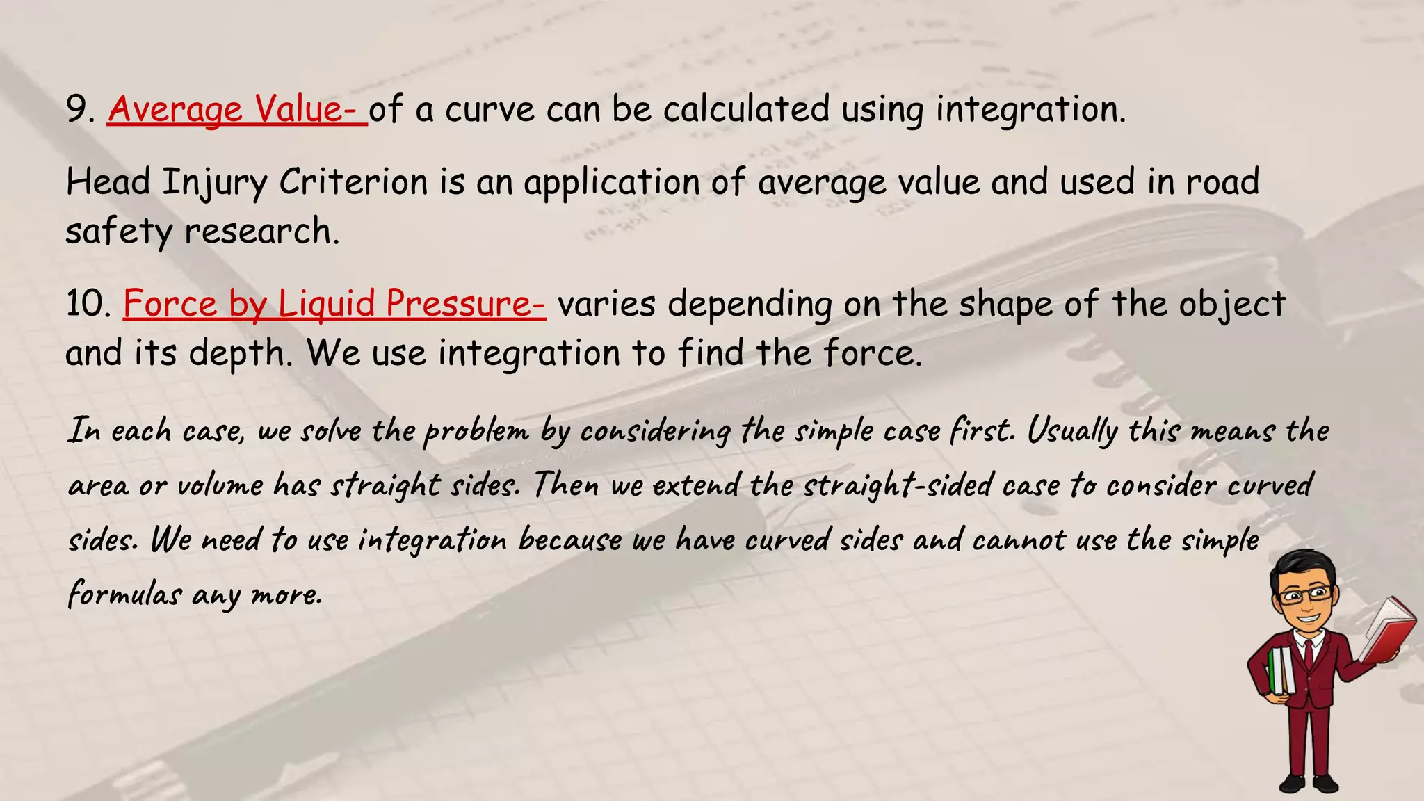9. Average Value- of a curve can be calculated using integration.
Head Injury Criterion is an application of average value and used in road
safety research.
10. Force by Liquid Pressure- varies depending on the shape of the object
and its depth. We use integration to find the force.
 