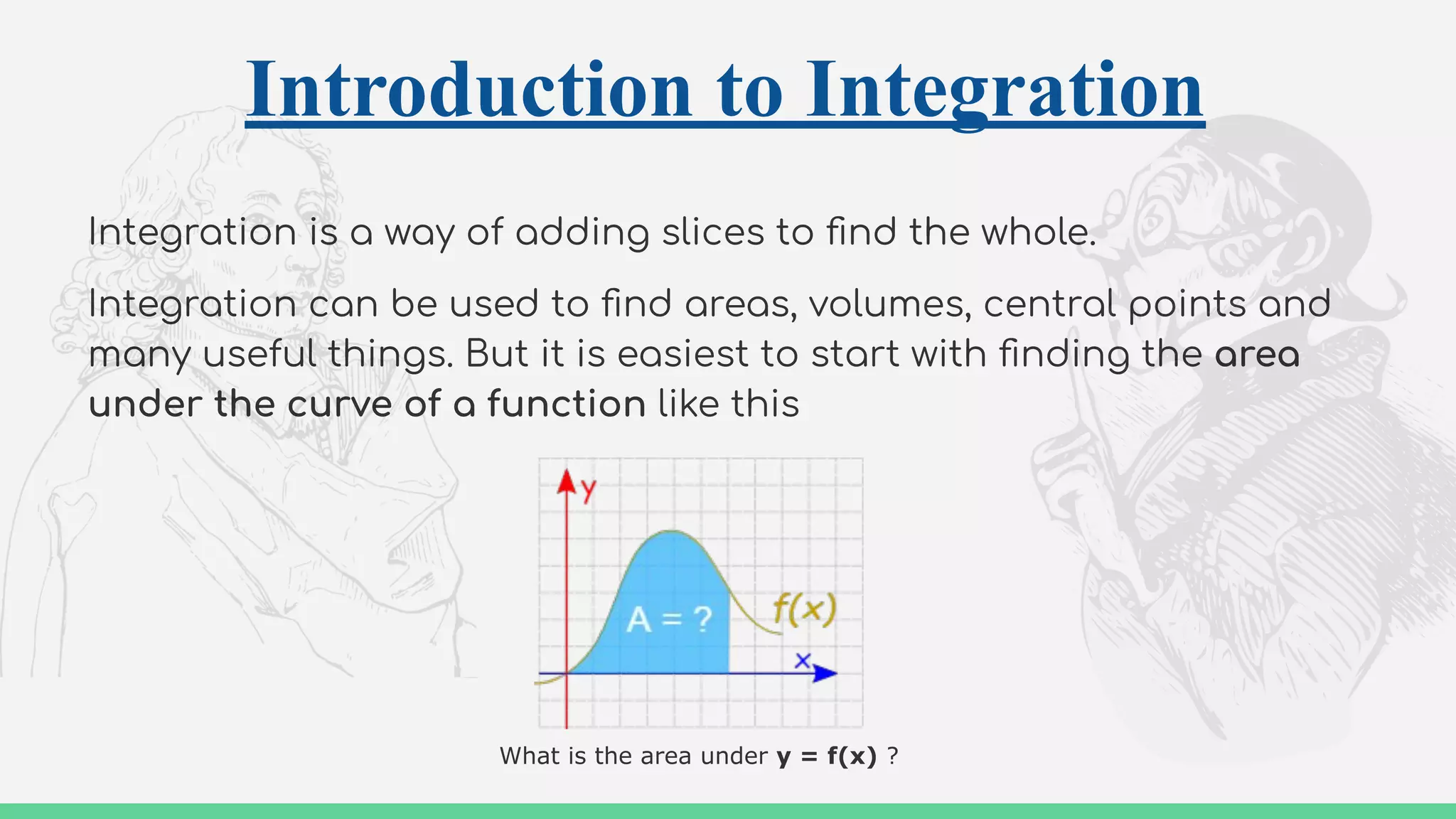 Introduction to Integration
Integration is a way of adding slices to ﬁnd the whole.
Integration can be used to ﬁnd areas, volumes, central points and
many useful things. But it is easiest to start with ﬁnding the area
under the curve of a function like this
What is the area under y = f(x) ?
 
