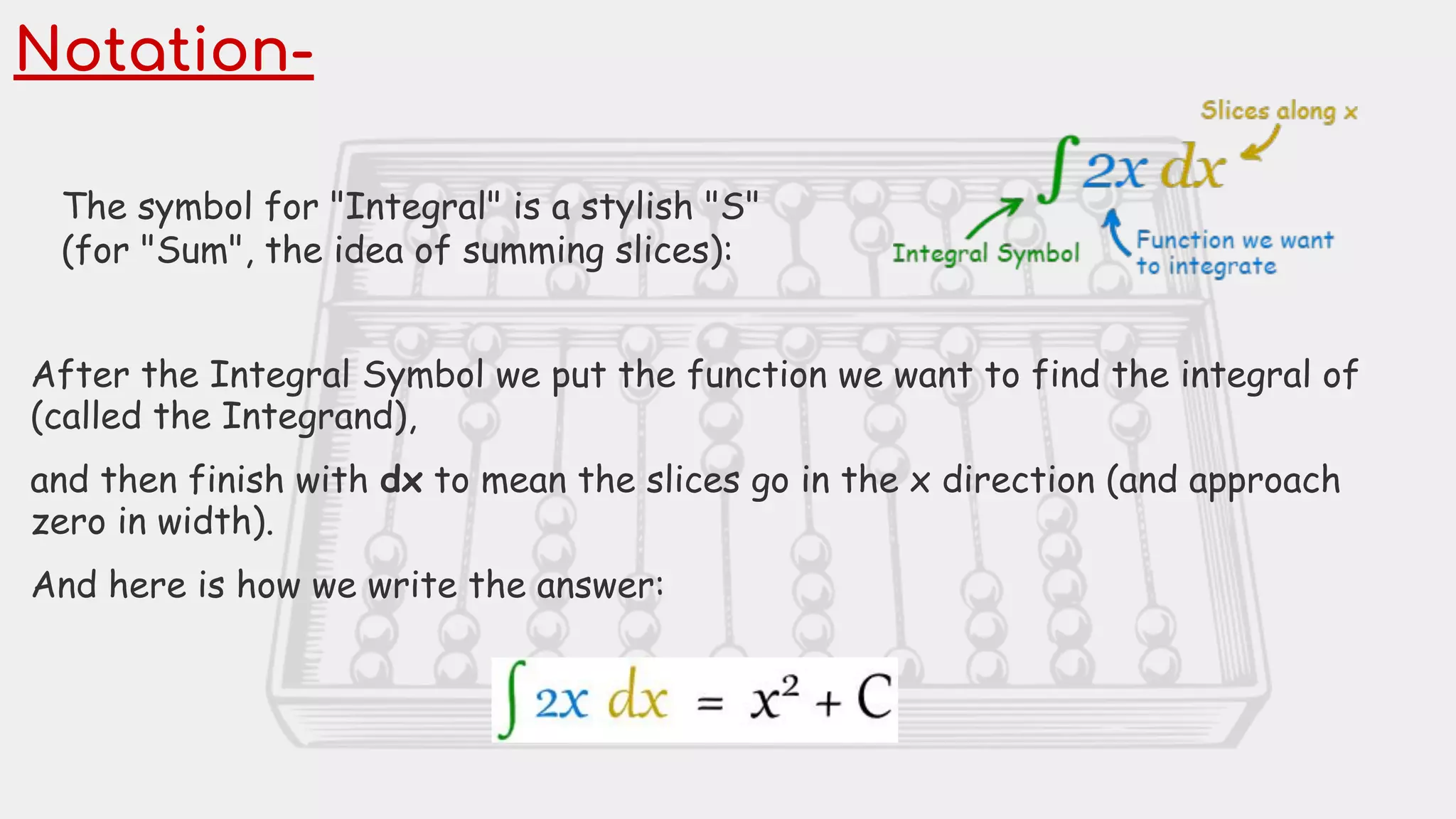 Notation-
The symbol for "Integral" is a stylish "S"
(for "Sum", the idea of summing slices):
After the Integral Symbol we put the function we want to find the integral of
(called the Integrand),
and then finish with dx to mean the slices go in the x direction (and approach
zero in width).
And here is how we write the answer:
 