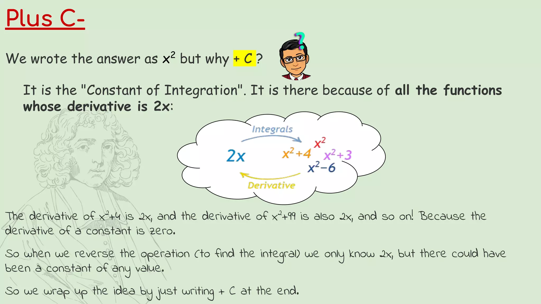Plus C-
We wrote the answer as x2
but why + C ?
It is the "Constant of Integration". It is there because of all the functions
whose derivative is 2x:
The derivative of x2
+4 is 2x, and the derivative of x2
+99 is also 2x, and so on! Because the
derivative of a constant is zero.
So when we reverse the operation (to find the integral) we only know 2x, but there could have
been a constant of any value.
So we wrap up the idea by just writing + C at the end.
 