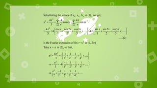 10
0
2
2
2
1 1
2
2 2 2
Substituting the values of a , a , b in (1), we get,
4 4 4
cos sin
3
4 cos cos2 cos3 sin sin 2 sin3
= +4 ..... -4 ......
3 1 2 3 1 2 3
n n
n n
x nx nx
n n
x x x x x x
 


 
 
  
   
     
   
   
 
2
......(2)
is the Fourier expansion of f(x) = x in (0, 2 )
Take x = in (2), so that,


2
2
2 2 2 2
2
2 2 2 2
2
2 2 2 2
4 1 1 1 1
= +4 .....
3 1 2 3 4
1 1 1 1
= -4 .....
3 1 2 3 4
1 1 1 1
.....
12 1 2 3 4





 
   
 
 

 
     
 
 

     
 