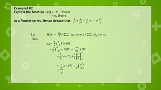 11
Example# 02
Express the function F(x) = -π, - π<x<0
= x, 0<x<π,
as a Fourier series. Hence deduce that
1
12 +
1
32 +
1
52 + ⋯ =
𝜋2
8
Let, f(x) =
𝑎0
2
+ σ𝑛=1
∞
𝑎𝑛 cos nx + σ𝑛=1
∞
𝑏𝑛
sin nx
Then,
𝒂𝟎=
1
𝜋
‫׬‬
−𝜋
𝜋
𝑓 𝑥 𝑑𝑥
=
1
𝜋
‫׬‬
−𝜋
0
− 𝜋𝑑𝑥 + ‫׬‬
0
𝜋
𝑥𝑑𝑥
=
1
𝜋
[−𝜋𝑥]−𝜋
0
+
1
𝜋
𝑥2
2 0
𝜋
=
1
𝜋
(0 –𝜋2
) +
1
𝜋
𝜋2
2
=
−𝜋
2
 
