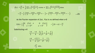 13
f(x) =
−𝜋
4
+
1
𝜋
σ𝑛=1
∞ (−1)𝑛−1
𝑛2 𝑐𝑜𝑠𝑛𝑥 + σ𝑛=1
∞ 1−(−1))𝑛2
𝑛
sinnx
=
−𝜋
4
−
2
𝜋
𝑐𝑜𝑠𝑥
12 +
𝑐𝑜𝑠3𝑥
32 +
𝑐𝑜𝑠5𝑥
52 + ⋯ +
3𝑠𝑖𝑛𝑥
1
−
𝑠𝑖𝑛2𝑥
2
+
3𝑠𝑖𝑛3𝑥
3
− ⋯ …(2)
As the Fourier expansion of f(x) , F(x) is no defined when x=0
F(0) =
1
2
𝑙𝑡 𝑓 𝑥 + 𝑙𝑡 𝑓(𝑥)
𝑥 → 0+
𝑥 → 0−
=
1
2
0 − 𝜋 =
−𝜋
2
Substituting x=0
−𝜋
2
=
−𝜋
4
−
2
𝜋
1
12
+
1
32
+
1
52
−𝜋
4
=
−2
𝜋
1
12
+
1
32
+
1
52
=
𝜋2
8
𝑎𝑛𝑠. .
 