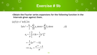 Exercise # 9b
14
•Obtain the Fourier series expansions for the following function in the
Intervals given against them.
( ) ( ) in (0, 2 )
x
a f x e 

0
1 1
Let cos sin ...(i)
2
x
n n
n n
a
e a nx b nx
 
 
  
 
2
2
0 0
0
1 1
[ ]
x
x
a e
e dx


 
 

2
2
0
1
[ 1]
1
e
e
a




 

 
 