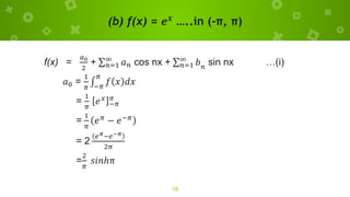 (b) f(x) = 𝒆𝒙
…..in (-π, π)
18
f(x) =
𝑎0
2
+ σ𝑛=1
∞
𝑎𝑛 cos nx + σ𝑛=1
∞
𝑏𝑛
sin nx …(i)
𝑎0 =
1
𝜋
‫׬‬
−𝜋
𝜋
𝑓 𝑥 𝑑𝑥
=
1
𝜋
𝑒𝑥
−𝜋
𝜋
=
1
𝜋
𝑒𝜋 − 𝑒−𝜋
= 2
𝑒𝜋−𝑒−𝜋
2𝜋
=
2
𝜋
𝑠𝑖𝑛ℎπ
 