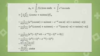 𝑎𝑛 = න
−𝜋
𝜋
𝑓 𝑥 cos nxdx = න
−𝜋
𝜋
𝑒𝑥
cos nxdx
=
1
𝜋
[
𝑒𝑥
𝑛2+1
𝑐𝑜𝑠𝑛𝑥 + 𝑛𝑠𝑖𝑛𝑛𝑥 ]−𝜋
𝜋
=
1
𝜋(𝑛2+1)
𝑒𝜋 𝑐𝑜𝑠𝑛𝜋 + 𝑛𝑠𝑖𝑛𝑛𝜋 − 𝑒−𝜋 cos 𝑛 −𝜋 + 𝑛𝑠𝑖𝑛𝑛(−𝜋)
=
1
𝜋(𝑛2+1)
𝑒𝜋 𝑐𝑜𝑠𝑛𝜋 + 𝑛𝑠𝑖𝑛𝑛𝜋) − 𝑒−𝜋(cos 𝑛 −𝜋 + 𝑛𝑠𝑖𝑛𝑛(−𝜋)
=
1
𝜋(𝑛2+1)
𝑒𝜋(−1)𝑛+0 − 𝑒−𝜋( −1 𝑛 + 0)
=
1
𝜋(𝑛2+1)
𝑒𝜋
(−1)𝑛
− 𝑒−𝜋
−1 𝑛
=
(𝑒𝜋− 𝑒−𝜋)(−1)𝑛
𝜋(𝑛2+1)
=
2(−1)𝑛
𝜋(𝑛2+1)
𝑠𝑖𝑛ℎ𝜋
 