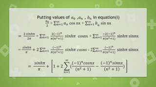 21
Putting values of 𝑎0 ,𝑎𝑛 , 𝑏𝑛 in equation(i)
𝑎0
2
+ σ𝑛=1
∞
𝑎𝑛 cos nx + σ𝑛=1
∞
𝑏𝑛
sin nx
=
2 𝑠𝑖𝑛ℎπ
2𝜋
+ σ𝑛=1
∞ 2(−1)𝑛
𝜋(𝑛2+1)
𝑠𝑖𝑛ℎ𝜋 cosnx + σ𝑛=1
∞ −2(−1)𝑛
𝜋(𝑛2+1)
sinhπ sinnx
=
𝑠𝑖𝑛ℎπ
𝜋
+ 2 σ𝑛=1
∞ (−1)𝑛
𝜋(𝑛2+1)
𝑠𝑖𝑛ℎ𝜋 cosnx - 2σ𝑛=1
∞ (−1)𝑛
𝜋(𝑛2+1)
sinhπ sinnx
=
𝑠𝑖𝑛ℎπ
𝜋
+ 1 + 2 ෍
𝑛=1
∞
(
(−1)𝑛
𝑐𝑜𝑠𝑛𝑥
(𝑛2 + 1)
−
−1 𝑛
𝑠𝑖𝑛𝑛𝑥
𝑛2 + 1
)
 