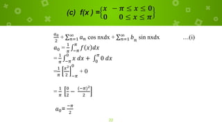 (c) f(x ) =
𝒙 − 𝝅 ≤ 𝒙 ≤ 𝟎
𝟎 𝟎 ≤ 𝒙 ≤ 𝝅
22
𝑎0
2
+ σ𝑛=1
∞
𝑎𝑛 cos nxdx + σ𝑛=1
∞
𝑏𝑛
sin nxdx …(i)
𝑎0 =
1
𝜋
‫׬‬
−𝜋
𝜋
𝑓 𝑥 𝑑𝑥
=
1
𝜋
‫׬‬
−𝜋
0
𝑥 𝑑𝑥 + ‫׬‬
0
𝜋
0 𝑑𝑥
=
1
𝜋
𝑥2
2 −𝜋
0
+ 0
=
1
𝜋
0
2
−
(−𝜋)2
2
𝑎0=
−𝜋
2
 