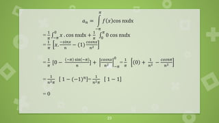 23
𝑎𝑛 = න
−𝜋
𝜋
𝑓 𝑥 cos nxdx
=
1
𝜋
‫׬‬−𝜋
0
𝑥 . cos nxdx +
1
𝜋
‫׬‬0
𝜋
0 cos nxdx
=
1
𝜋
𝑥.
−𝑠𝑖𝑛𝑥
𝑛
− (1)
𝑐𝑜𝑠𝑛𝑥
𝑛2
=
1
𝜋
[0 −
−𝜋 sin −𝜋
𝑛
] +
𝑐𝑜𝑠𝑛𝑥
𝑛2
−𝜋
0
=
1
𝜋
0 +
1
𝑛2 −
𝑐𝑜𝑠𝑛𝜋
𝑛2
=
1
𝑛2𝜋
1 − (−1)𝑛 =
1
𝑛2𝜋
1 − 1
= 0
 