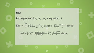 27
Now,
Putting values of 𝑎0 ,𝑎𝑛 , 𝑏𝑛 in equation …1
f(x) =
−𝜋
2
2
+ σ𝑛=1
∞ 2
(2𝑛−1)2𝜋
𝑐𝑜𝑠𝑛𝑥 + σ𝑛=1
∞ (−1)𝑛+1
𝑛
𝑠𝑖𝑛 𝑛𝑥
=
−𝜋
4
+
2
𝜋
σ𝑛=1
∞ cos(2𝑛−1)𝑥
(2𝑛−1)2 + σ𝑛=1
∞ (−1)𝑛+1
𝑛
𝑠𝑖𝑛 𝑛𝑥
 