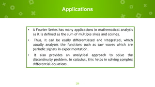 Applications
28
• A Fourier Series has many applications in mathematical analysis
as it is defined as the sum of multiple sines and cosines.
• Thus, it can be easily differentiated and integrated, which
usually analyses the functions such as saw waves which are
periodic signals in experimentation.
• It also provides an analytical approach to solve the
discontinuity problem. In calculus, this helps in solving complex
differential equations.
 