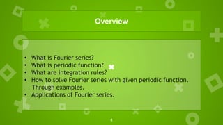 4
Overview
• What is Fourier series?
• What is periodic function?
• What are integration rules?
• How to solve Fourier series with given periodic function.
Through examples.
• Applications of Fourier series.
 