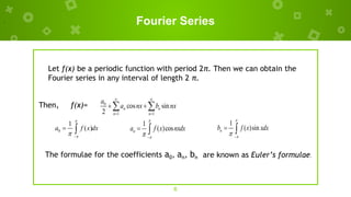 Fourier Series
Then, f(x)=
6
Let f(x) be a periodic function with period 2π. Then we can obtain the
Fourier series in any interval of length 2 π.
0
1 1
cos sin
2
n n
n n
a
a nx b nx
 
 
 
 
,
0
1
( )
a f x dx


 
 
1
( )cos
n
a f x nxdx


 
 
1
( )sin
n
b f x xdx


 
 
The formulae for the coefficients a0, an, bn are known as Euler’s formulae.
 