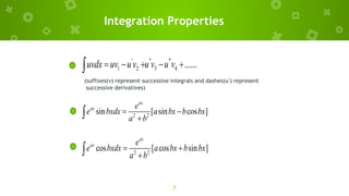 7
Integration Properties
' '' '''
1 2 3 4 ......
uvdx uv uv u v u v
    

(suffixes(v) represent successive integrals and dashes(u’) represent
successive derivatives)
2 2
sin [ sin cos ]
ax
ax e
e bxdx a bx b bx
a b
 


2 2
cos [ cos sin ]
ax
ax e
e bxdx a bx b bx
a b
 


 