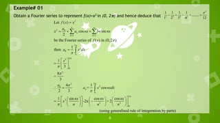 8
Example# 01
Obtain a Fourier series to represent f(x)=x2 in (0, 2𝛑) and hence deduce that
2
2 2 2 2
1 1 1 1
........
1 2 3 4 12

    
2
2 0
1 1
2
2
0
0
2
3
0
2
2
2
2
0
0
2
2
Let ( )
cos sin
2
be the Fourier series of ( ) in (0,2 ).
1
then
1
3
8
3
4 1
= cos
2 3
1 sin cos
-2x
n
n n
n
f x x
a
x a nx bn nx
f x
a x dx
x
a
a x nxdx
nx nx
x
n n










 
 

  

 
  
 

 
 
   
 
  
 
   
 
 


2
3
0
cos
+2
(using generalised rule of integeration by parts)
nx
n


 
  
 
 