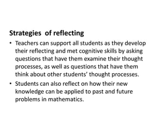 Strategies of reflecting
• Teachers can support all students as they develop
their reflecting and met cognitive skills by asking
questions that have them examine their thought
processes, as well as questions that have them
think about other students’ thought processes.
• Students can also reflect on how their new
knowledge can be applied to past and future
problems in mathematics.
 
