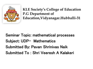KLE Society’s College of Education
P.G Department of
Education,Vidyanagar.Hubballi-31
Seminar Topic: mathematical processes
Subject: UDP- Mathematics
Submitted By: Pavan Shrinivas Naik
Submitted To : Shri Veeresh A Kalakeri
 