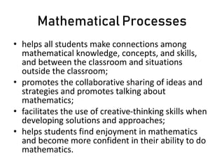 Mathematical Processes
• helps all students make connections among
mathematical knowledge, concepts, and skills,
and between the classroom and situations
outside the classroom;
• promotes the collaborative sharing of ideas and
strategies and promotes talking about
mathematics;
• facilitates the use of creative-thinking skills when
developing solutions and approaches;
• helps students find enjoyment in mathematics
and become more confident in their ability to do
mathematics.
 