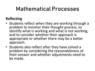 Mathematical Processes
Reflecting
• Students reflect when they are working through a
problem to monitor their thought process, to
identify what is working and what is not working,
and to consider whether their approach is
appropriate or whether there may be a better
approach.
• Students also reflect after they have solved a
problem by considering the reasonableness of
their answer and whether adjustments need to
be made.
 