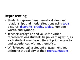 Representing
• Students represent mathematical ideas and
relationships and model situations using tools,
pictures, diagrams, graphs, tables, numbers,
words, and symbols.
• Teachers recognize and value the varied
representations students begin learning with, as
each student may have different prior access to
and experiences with mathematics.
• While encouraging student engagement and
affirming the validity of their representations,
 