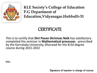 KLE Society’s College of Education
P.G Department of
Education,Vidyanagar.Hubballi-31
CERTIFICATE
This is to certify that Shri Pavan Shrinivas Naik has satisfactory
completed the seminar in Mathematical processes prescribed
by the Karnataka University, Dharwad for the B.Ed degree
course during 2021-2022
Date:
Signature of teacher in charge of course
 