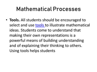 Mathematical Processes
• Tools. All students should be encouraged to
select and use tools to illustrate mathematical
ideas. Students come to understand that
making their own representations is a
powerful means of building understanding
and of explaining their thinking to others.
Using tools helps students
 