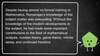10
Despite having almost no formal training in
Mathematics, Ramanujan’s knowledge of the
subject matter was astounding. Without the
knowledge of the modern developments in
the subject, he had made some important
contributions to the field of mathematical
analysis, number theory, game theory, infinite
series, and continued fractions.
 
