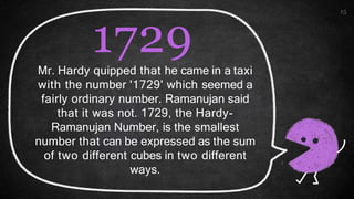 15
1729
Mr. Hardy quipped that he came in a taxi
with the number '1729' which seemed a
fairly ordinary number. Ramanujan said
that it was not. 1729, the Hardy-
Ramanujan Number, is the smallest
number that can be expressed as the sum
of two different cubes in two different
ways.
 