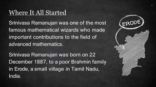 4
Srinivasa Ramanujan was one of the most
famous mathematical wizards who made
important contributions to the field of
advanced mathematics.
Srinivasa Ramanujan was born on 22
December 1887, to a poor Brahmin family
in Erode, a small village in Tamil Nadu,
India.
Where It All Started
 