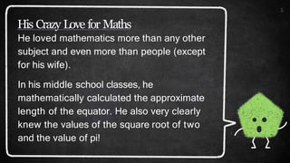 His Crazy Love for Maths
5
He loved mathematics more than any other
subject and even more than people (except
for his wife).
In his middle school classes, he
mathematically calculated the approximate
length of the equator. He also very clearly
knew the values of the square root of two
and the value of pi!
 