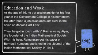 6
At the age of 16, he got a scholarship for his first
year at the Government College in his hometown.
He later found a job as an accounts clerk in the
office of Madras Port Trust.
Then, he got in touch with V. Ramaswamy Aiyer,
the founder of the Indian Mathematical Society.
With his help, Ramanujan got his paper on
Bernoulli numbers published in the ‘Journal of the
Indian Mathematical Society’ in 1911.
Education and WoRk
 