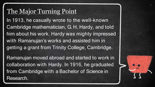 The Major Turning Point
7
In 1913, he casually wrote to the well-known
Cambridge mathematician, G. H. Hardy, and told
him about his work. Hardy was mighty impressed
with Ramanujan’s works and assisted him in
getting a grant from Trinity College, Cambridge.
Ramanujan moved abroad and started to work in
collaboration with Hardy. In 1916, he graduated
from Cambridge with a Bachelor of Science in
Research.
 