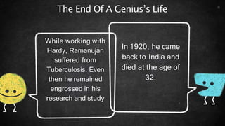 The End Of A Genius’s Life
In 1920, he came
back to India and
died at the age of
32.
While working with
Hardy, Ramanujan
suffered from
Tuberculosis. Even
then he remained
engrossed in his
research and study
8
 