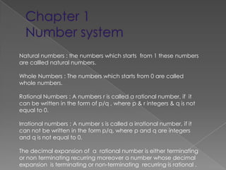 Natural numbers : the numbers which starts from 1 these numbers
are callled natural numbers.

Whole Numbers : The numbers which starts from 0 are called
whole numbers.

Rational Numbers : A numbers r is called a rational number, if it
can be written in the form of p/q , where p & r integers & q is not
equal to 0.

Irrational numbers : A number s is called a irrational number, if it
can not be written in the form p/q, where p and q are integers
and q is not equal to 0.

The decimal expansion of a rational number is either terminating
or non terminating recurring moreover a number whose decimal
expansion is terminating or non-terminating recurring is rational .
 