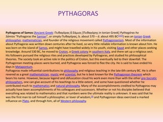 PYTHAGORAS

Pythagoras of Samos (Ancient Greek: Πυθαγόρας ὁ Σάμιος [Πυθαγόρης in Ionian Greek] Pythagóras ho
Sámios "Pythagoras the Samian", or simply Πυθαγόρας; b. about 570 – d. about 495 BC[1][2]) was an Ionian Greek
philosopher, mathematician, and founder of the religious movement called Pythagoreanism. Most of the information
about Pythagoras was written down centuries after he lived, so very little reliable information is known about him. He
was born on the island of Samos, and might have travelled widely in his youth, visiting Egypt and other places seeking
knowledge. Around 530 BC, he moved to Croton, a Greek colony in southern Italy, and there set up a religious sect.
His followers pursued the religious rites and practices developed by Pythagoras, and studied his philosophical
theories. The society took an active role in the politics of Croton, but this eventually led to their downfall. The
Pythagorean meeting-places were burned, and Pythagoras was forced to flee the city. He is said to have ended his
days in Metapontum.
Pythagoras made influential contributions to philosophy and religious teaching in the late 6th century BC. He is often
revered as a great mathematician, mystic and scientist, but he is best known for the Pythagorean theorem which
bears his name. However, because legend and obfuscation cloud his work even more than with the other pre-Socratic
philosophers, one can give account of his teachings to a little extent, and some have questioned whether he
contributed much to mathematics and natural philosophy. Many of the accomplishments credited to Pythagoras may
actually have been accomplishments of his colleagues and successors. Whether or not his disciples believed that
everything was related to mathematics and that numbers were the ultimate reality is unknown. It was said that he
was the first man to call himself a philosopher, or lover of wisdom,[3] and Pythagorean ideas exercised a marked
influence on Plato, and through him, all of Western philosophy.
 