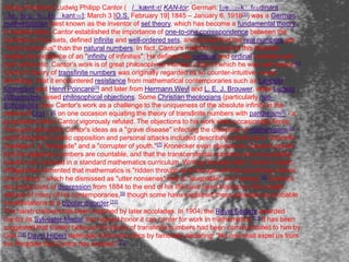 Georg Ferdinand Ludwig Philipp Cantor ( /ˈ         kæntɔr/ KAN-tor; German: [ɡeˈ   ɔʁk ˈfɛʁdinant
ˈ luˈtv ˈ ɪp ˈ
        ɪç fiˈl      kantɔʁ]; March 3 [O.S. February 19] 1845 – January 6, 1918[1]) was a German
mathematician, best known as the inventor of set theory, which has become a fundamental theory
in mathematics. Cantor established the importance of one-to-one correspondence between the
members of two sets, defined infinite and well-ordered sets, and proved that the real numbers are
"more numerous" than the natural numbers. In fact, Cantor's method of proof of this theorem
implies the existence of an "infinity of infinities". He defined the cardinal and ordinal numbers and
their arithmetic. Cantor's work is of great philosophical interest, a fact of which he was well aware. [2]
Cantor's theory of transfinite numbers was originally regarded as so counter-intuitive—even
shocking—that it encountered resistance from mathematical contemporaries such as Leopold
Kronecker and Henri Poincaré[3] and later from Hermann Weyl and L. E. J. Brouwer, while Ludwig
Wittgenstein raised philosophical objections. Some Christian theologians (particularly neo-
Scholastics) saw Cantor's work as a challenge to the uniqueness of the absolute infinity in the
nature of God - [4] on one occasion equating the theory of transfinite numbers with pantheism[5] - a
proposition which Cantor vigorously refuted. The objections to his work were occasionally fierce:
Poincaré referred to Cantor's ideas as a "grave disease" infecting the discipline of mathematics,[6]
and Kronecker's public opposition and personal attacks included describing Cantor as a "scientific
charlatan", a "renegade" and a "corrupter of youth."[7] Kronecker even objected to Cantor's proofs
that the algebraic numbers are countable, and that the transcendental numbers are uncountable,
results now included in a standard mathematics curriculum. Writing decades after Cantor's death,
Wittgenstein lamented that mathematics is "ridden through and through with the pernicious idioms
of set theory," which he dismissed as "utter nonsense" that is "laughable" and "wrong". [8] Cantor's
recurring bouts of depression from 1884 to the end of his life have been blamed on the hostile
attitude of many of his contemporaries,[9] though some have explained these episodes as probable
manifestations of a bipolar disorder.[10]
The harsh criticism has been matched by later accolades. In 1904, the Royal Society awarded
Cantor its Sylvester Medal, the highest honor it can confer for work in mathematics.[11] It has been
suggested that Cantor believed his theory of transfinite numbers had been communicated to him by
God.[12] David Hilbert defended it from its critics by famously declaring: "No one shall expel us from
the Paradise that Cantor has created."[13]
 