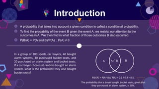 Introduction
In a group of 100 sports car buyers, 40 bought
alarm systems, 30 purchased bucket seats, and
20 purchased an alarm system and bucket seats.
If a car buyer chosen at random bought an alarm
system, what is the probability they also bought
bucket seats?
P(B|A) = P(A∩B) / P(A) = 0.2 / 0.4 = 0.5.
The probability that a buyer bought bucket seats, given that
they purchased an alarm system, is 50%.
A ∩ B
A B
◍ A probability that takes into account a given condition is called a conditional probability.
◍ To find the probability of the event B given the event A, we restrict our attention to the
outcomes in A. We then find in what fraction of those outcomes B also occurred.
◍ P(B/A) = P(A and B)/P(A) ; P(A) ≠ 0
 