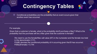 Contingency Tables
◍ Conditional probabilities are the probability that an event occurs given that
another event has occurred.
For example,
Given that a customer is female, what is the probability she’ll purchase a Mac? What is the
probability that the purchase will be a Mac given that the customer is female?
We need to use the female/Mac cell value (87) in the numerator and the female row total
in the denominator (117).
P(A|B) denotes the conditional probability of A occurring given that B has occurred.
P(Mac|Female) = 0.744
7
📖
 