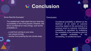 8
Conclusion
Some Real life Examples”
 The weatherman might state that your area has
a probability of rain of 40 percent. However, this
fact is conditional on many things, such as the
probability of…
 …a cold front coming to your area.
…rain clouds forming.
…another front pushing the rain clouds away.
Conclusion:
Conditional probability is defined as the
likelihood of an event or outcome
occurring, based on the occurrence of a
previous event or outcome. Conditional
probability is calculated by multiplying
the probability of the preceding event by
the updated probability of the
succeeding, or conditional event.
 
